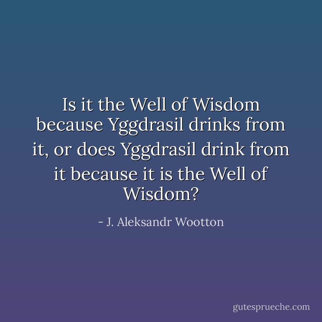 Is it the Well of Wisdom because Yggdrasil drinks from it, or does Yggdrasil drink from it because it is the Well of Wisdom? - J. Aleksandr Wootton