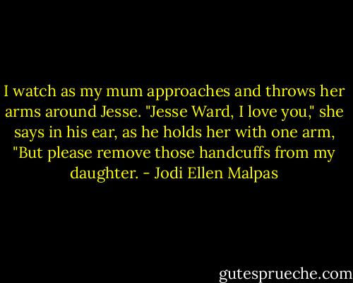 I watch as my mum approaches and throws her arms around Jesse. "Jesse Ward, I love you," she says in his ear, as he holds her with one arm, "But please remove those handcuffs from my daughter. - Jodi Ellen Malpas