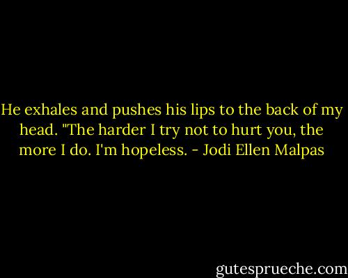 He exhales and pushes his lips to the back of my head. "The harder I try not to hurt you, the more I do. I'm hopeless. - Jodi Ellen Malpas