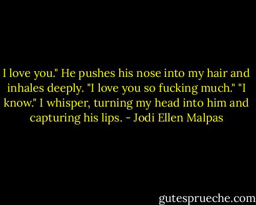I love you." He pushes his nose into my hair and inhales deeply. "I love you so fucking much." "I know." I whisper, turning my head into him and capturing his lips. - Jodi Ellen Malpas