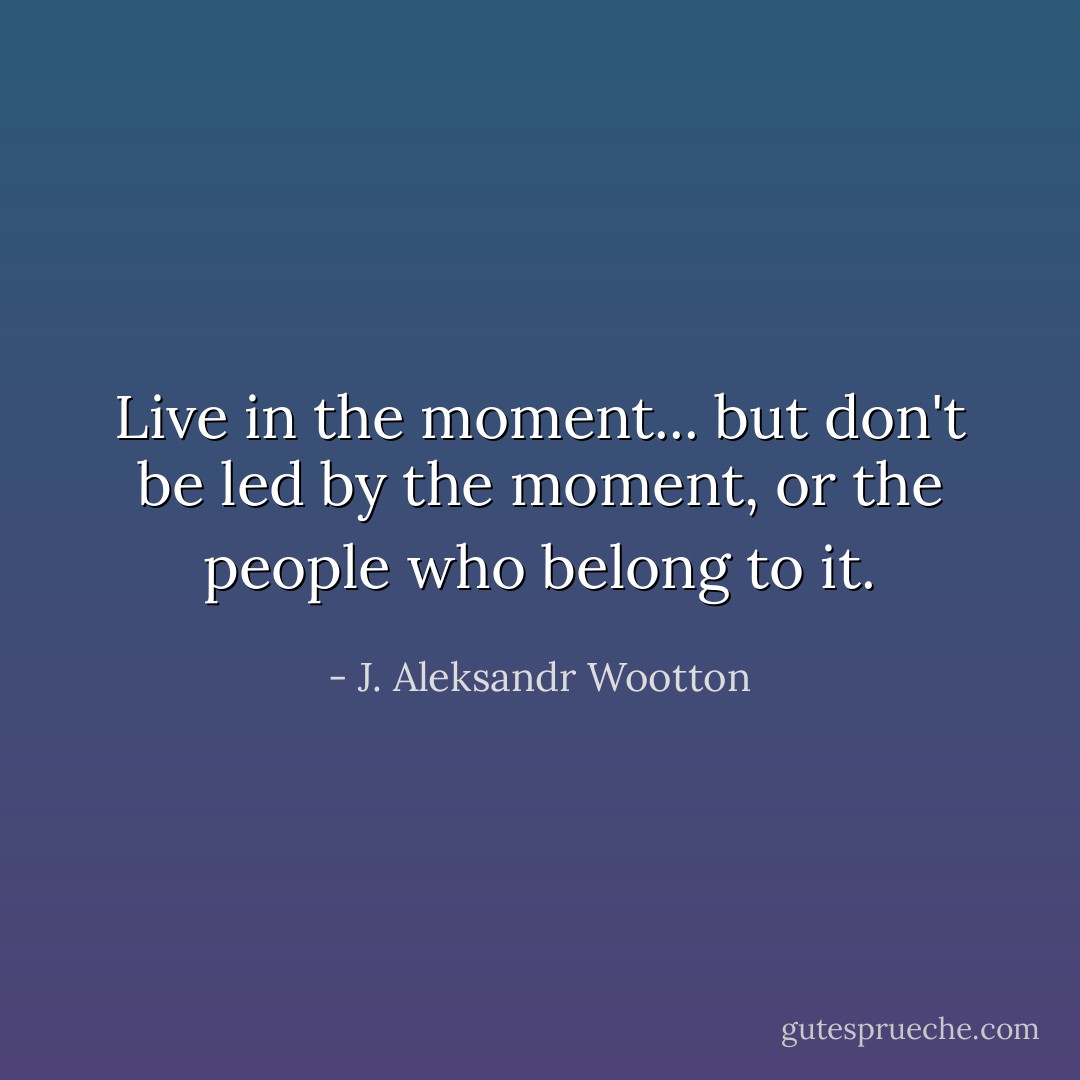 Live in the moment... but don't be led by the moment, or the people who belong to it. - J. Aleksandr Wootton