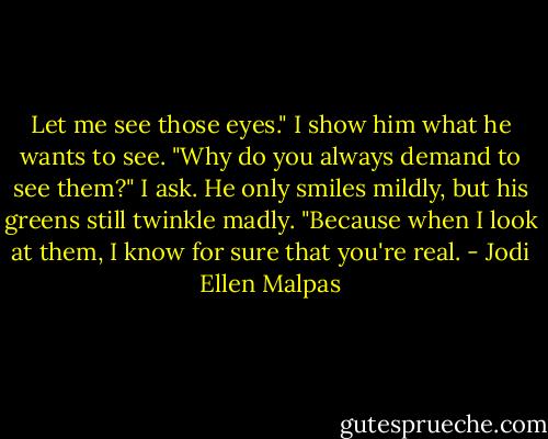 Let me see those eyes." I show him what he wants to see. "Why do you always demand to see them?" I ask. He only smiles mildly, but his greens still twinkle madly. "Because when I look at them, I know for sure that you're real. - Jodi Ellen Malpas