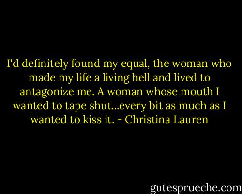 I'd definitely found my equal, the woman who made my life a living hell and lived to antagonize me. A woman whose mouth I wanted to tape shut...every bit as much as I wanted to kiss it. - Christina Lauren