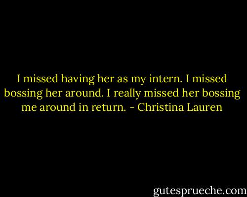 I missed having her as my intern. I missed bossing her around. I really missed her bossing me around in return. - Christina Lauren
