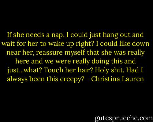 If she needs a nap, I could just hang out and wait for her to wake up right? I could like down near her, reassure myself that she was really here and we were really doing this and just...what? Touch her hair? Holy shit. Had I always been this creepy? - Christina Lauren