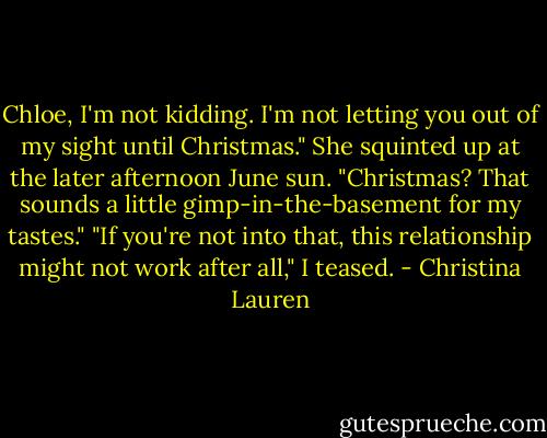 Chloe, I'm not kidding. I'm not letting you out of my sight until Christmas." She squinted up at the later afternoon June sun. "Christmas? That sounds a little gimp-in-the-basement for my tastes." "If you're not into that, this relationship might not work after all," I teased. - Christina Lauren
