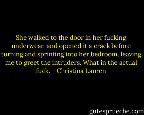 She walked to the door in her fucking underwear, and opened it a crack before turning and sprinting into her bedroom, leaving me to greet the intruders. What in the actual fuck. - Christina Lauren