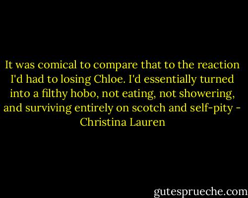 It was comical to compare that to the reaction I'd had to losing Chloe. I'd essentially turned into a filthy hobo, not eating, not showering, and surviving entirely on scotch and self-pity - Christina Lauren
