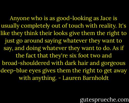 Anyone who is as good-looking as Jace is usually completely out of touch with reality. It's like they think their looks give them the right to just go around saying whatever they want to say, and doing whatever they want to do. As if the fact that they're six foot two and broad-shouldered with dark hair and gorgeous deep-blue eyes gives them the right to get away with anything. - Lauren Barnholdt