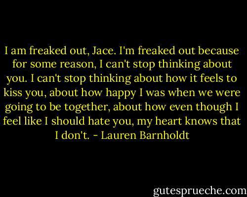I am freaked out, Jace. I'm freaked out because for some reason, I can't stop thinking about you. I can't stop thinking about how it feels to kiss you, about how happy I was when we were going to be together, about how even though I feel like I should hate you, my heart knows that I don't. - Lauren Barnholdt