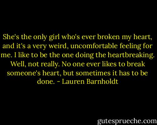She's the only girl who's ever broken my heart, and it's a very weird, uncomfortable feeling for me. I like to be the one doing the heartbreaking. Well, not really. No one ever likes to break someone's heart, but sometimes it has to be done. - Lauren Barnholdt