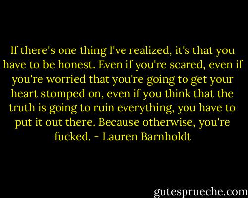 If there's one thing I've realized, it's that you have to be honest. Even if you're scared, even if you're worried that you're going to get your heart stomped on, even if you think that the truth is going to ruin everything, you have to put it out there. Because otherwise, you're fucked. - Lauren Barnholdt
