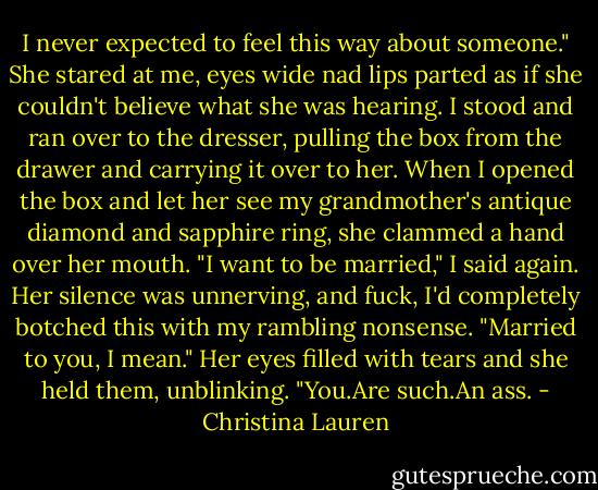 I never expected to feel this way about someone." She stared at me, eyes wide nad lips parted as if she couldn't believe what she was hearing. I stood and ran over to the dresser, pulling the box from the drawer and carrying it over to her. When I opened the box and let her see my grandmother's antique diamond and sapphire ring, she clammed a hand over her mouth. "I want to be married," I said again. Her silence was unnerving, and fuck, I'd completely botched this with my rambling nonsense. "Married to you, I mean." Her eyes filled with tears and she held them, unblinking. "You.Are such.An ass. - Christina Lauren