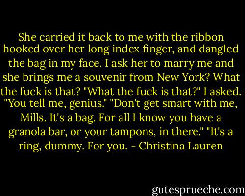 She carried it back to me with the ribbon hooked over her long index finger, and dangled the bag in my face. I ask her to marry me and she brings me a souvenir from New York? What the fuck is that? "What the fuck is that?" I asked. "You tell me, genius." "Don't get smart with me, Mills. It's a bag. For all I know you have a granola bar, or your tampons, in there." "It's a ring, dummy. For you. - Christina Lauren