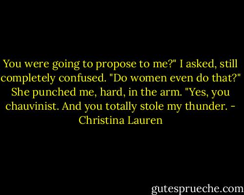 You were going to propose to me?" I asked, still completely confused. "Do women even do that?" She punched me, hard, in the arm. "Yes, you chauvinist. And you totally stole my thunder. - Christina Lauren