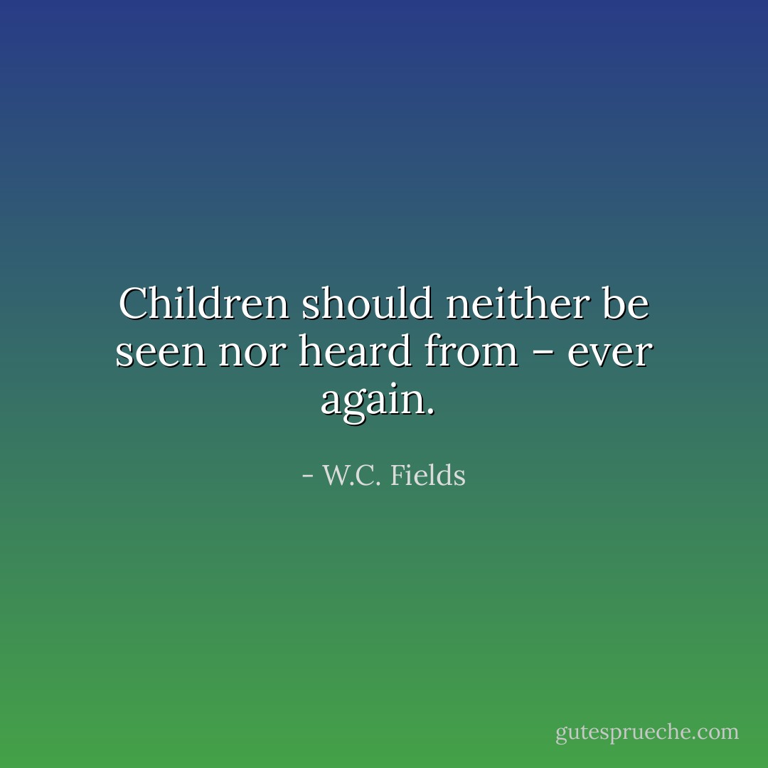 Children should neither be seen nor heard from – ever again.  - W.C. Fields