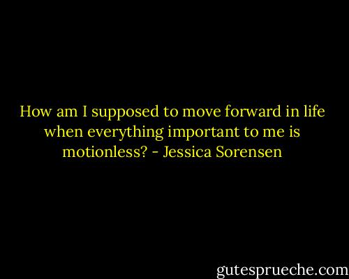 How am I supposed to move forward in life when everything important to me is motionless? - Jessica Sorensen