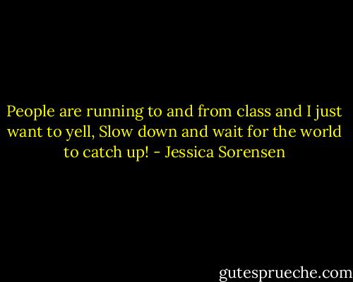 People are running to and from class and I just want to yell, Slow down and wait for the world to catch up! - Jessica Sorensen