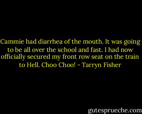 Cammie had diarrhea of the mouth. It was going to be all over the school and fast. I had now officially secured my front row seat on the train to Hell. Choo Choo! - Tarryn Fisher