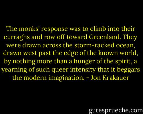 The monks' response was to climb into their curraghs and row off toward Greenland. They were drawn across the storm-racked ocean, drawn west past the edge of the known world, by nothing more than a hunger of the spirit, a yearning of such queer intensity that it beggars the modern imagination. - Jon Krakauer