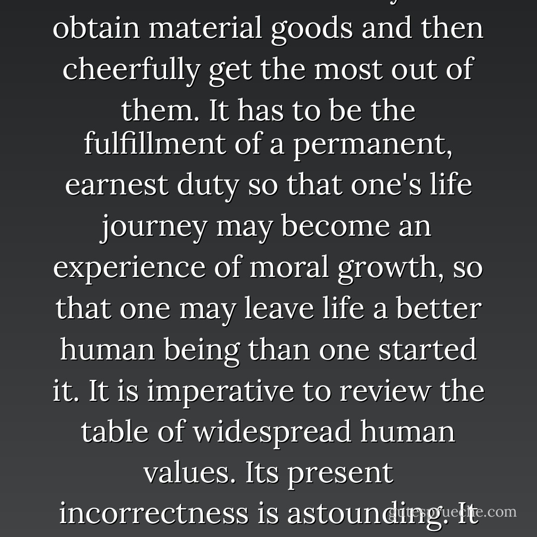 If humanism were right in declaring that man is born to be happy, he would not be born to die. Since his body is doomed to die, his task on earth evidently must be of a more spiritual nature. It cannot the unrestrained enjoyment of everyday life. It cannot be the search for the best ways to obtain material goods and then cheerfully get the most out of them. It has to be the fulfillment of a permanent, earnest duty so that one's life journey may become an experience of moral growth, so that one may leave life a better human being than one started it. It is imperative to review the table of widespread human values. Its present incorrectness is astounding. It is not possible that assessment of the President's performance be reduced to the question of how much money one makes or of unlimited availability of gasoline. Only voluntary, inspired self-restraint can raise man above the world stream of materialism. - Aleksandr Solzhenitsyn