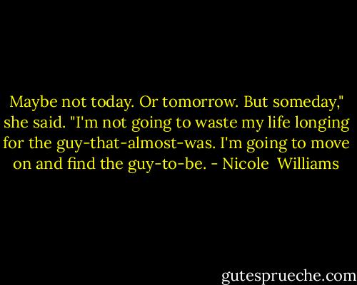 Maybe not today. Or tomorrow. But someday," she said. "I'm not going to waste my life longing for the guy-that-almost-was. I'm going to move on and find the guy-to-be. - Nicole  Williams