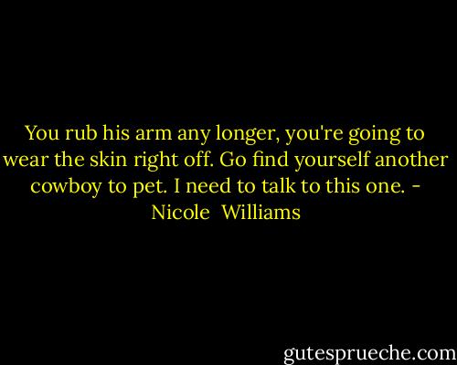 You rub his arm any longer, you're going to wear the skin right off. Go find yourself another cowboy to pet. I need to talk to this one. - Nicole  Williams