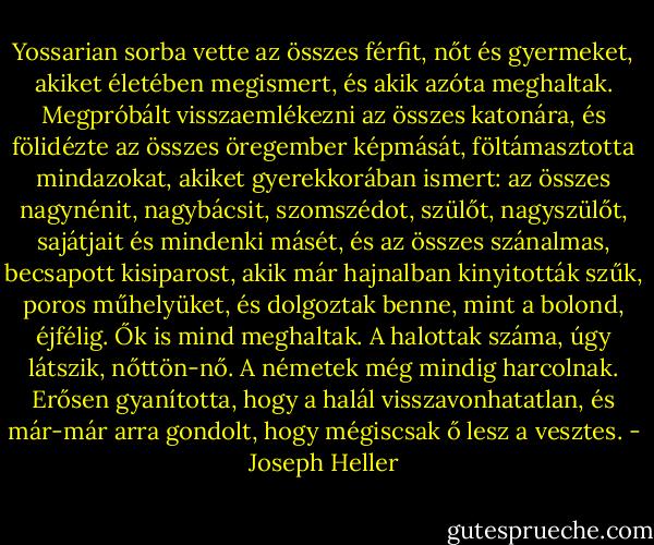 Yossarian sorba vette az összes férfit, nőt és gyermeket, akiket életében megismert, és akik azóta meghaltak. Megpróbált visszaemlékezni az összes katonára, és fölidézte az összes öregember képmását, föltámasztotta mindazokat, akiket gyerekkorában ismert: az összes nagynénit, nagybácsit, szomszédot, szülőt, nagyszülőt, sajátjait és mindenki másét, és az összes szánalmas, becsapott kisiparost, akik már hajnalban kinyitották szűk, poros műhelyüket, és dolgoztak benne, mint a bolond, éjfélig. Ők is mind meghaltak. A halottak száma, úgy látszik, nőttön-nő. A németek még mindig harcolnak. Erősen gyanította, hogy a halál visszavonhatatlan, és már-már arra gondolt, hogy mégiscsak ő lesz a vesztes. - Joseph Heller