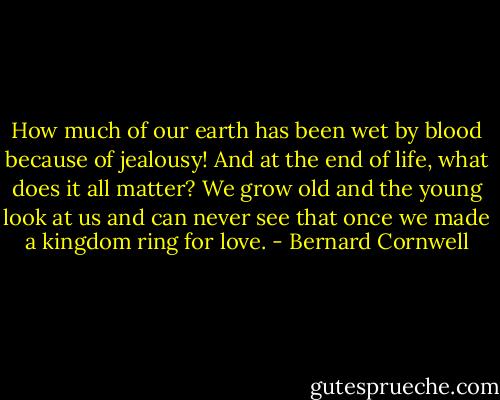 How much of our earth has been wet by blood because of jealousy! And at the end of life, what does it all matter? We grow old and the young look at us and can never see that once we made a kingdom ring for love. - Bernard Cornwell