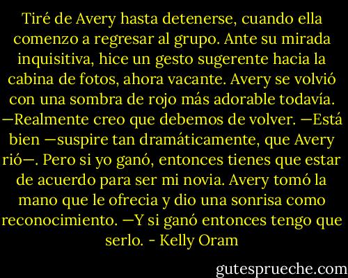 Tiré de Avery hasta detenerse, cuando ella comenzo a regresar al grupo. Ante su mirada inquisitiva, hice un gesto sugerente hacia la cabina de fotos, ahora vacante. Avery se volvió con una sombra de rojo más adorable todavía. —Realmente creo que debemos de volver. —Está bien —suspire tan dramáticamente, que Avery rió—. Pero si yo ganó, entonces tienes que estar de acuerdo para ser mi novia. Avery tomó la mano que le ofrecia y dio una sonrisa como reconocimiento. —Y si ganó entonces tengo que serlo. - Kelly Oram
