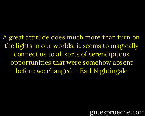 A great attitude does much more than turn on the lights in our worlds; it seems to magically connect us to all sorts of serendipitous opportunities that were somehow absent before we changed. - Earl Nightingale