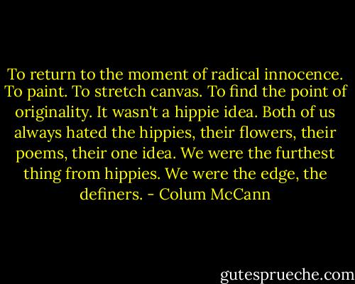 To return to the moment of radical innocence. To paint. To stretch canvas. To find the point of originality. It wasn't a hippie idea. Both of us always hated the hippies, their flowers, their poems, their one idea. We were the furthest thing from hippies. We were the edge, the definers. - Colum McCann