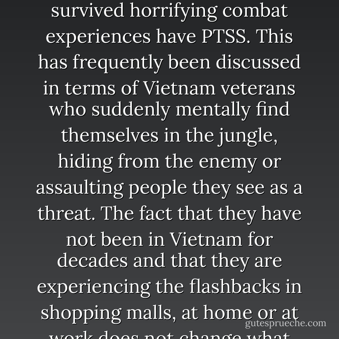 There are two types of memory frequently experienced by individuals who have had overwhelming trauma that has been suppressed psychologically or chemically. The first is general memory, experienced as an adult, in which there is a natural recall of early events. The other is the memory that is often associated with post traumatic stress syndrome (PTSS). The person suddenly smells, sees and feels as though he or she is actually living the event that took place months or years earlier.<br />Many soldiers who survived horrifying combat experiences have PTSS. This has frequently been discussed in terms of Vietnam veterans who suddenly mentally find themselves in the jungle, hiding from the enemy or assaulting people they see as a threat. The fact that they have not been in Vietnam for decades and that they are experiencing the flashbacks in shopping malls, at home or at work does not change what they are mentally reliving. But PTSS has existed for centuries and has affected men, women and children in the midst of all wars, horrifying natural disasters and other traumatic experiences. This includes physical and sexual abuse when growing up.<br />the PTSS Cheryl was experiencing more and more frequently, in which she found herself seeing, feeling and re-experiencing events from her childhood and adolescence had become overwhelming. She knew she needed to get help. - Cheryl Hersha