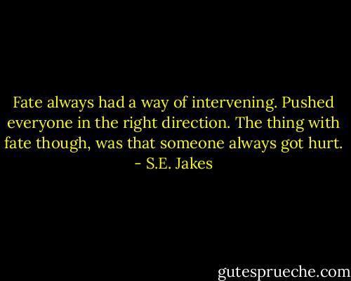 Fate always had a way of intervening. Pushed everyone in the right direction. The thing with fate though, was that someone always got hurt. - S.E. Jakes
