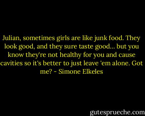 Julian, sometimes girls are like junk food. They look good, and they sure taste good… but you know they're not healthy for you and cause cavities so it's better to just leave 'em alone. Got me? - Simone Elkeles