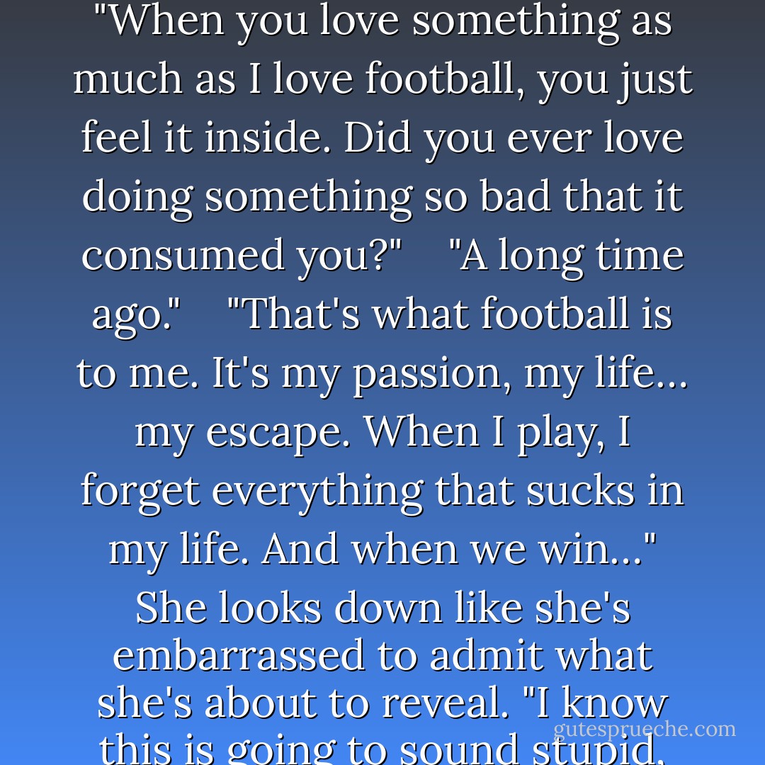 I'll explain it to you. To me it's more than a game." She touches her chest and says, "When you love something as much as I love football, you just feel it inside. Did you ever love doing something so bad that it consumed you?" <br /><br /><br />"A long time ago." <br /><br /><br />"That's what football is to me. It's my passion, my life… my escape. When I play, I forget everything that sucks in my life. And when we win…" She looks down like she's embarrassed to admit what she's about to reveal. "I know this is going to sound stupid, but when we win I think miracles can happen. - Simone Elkeles