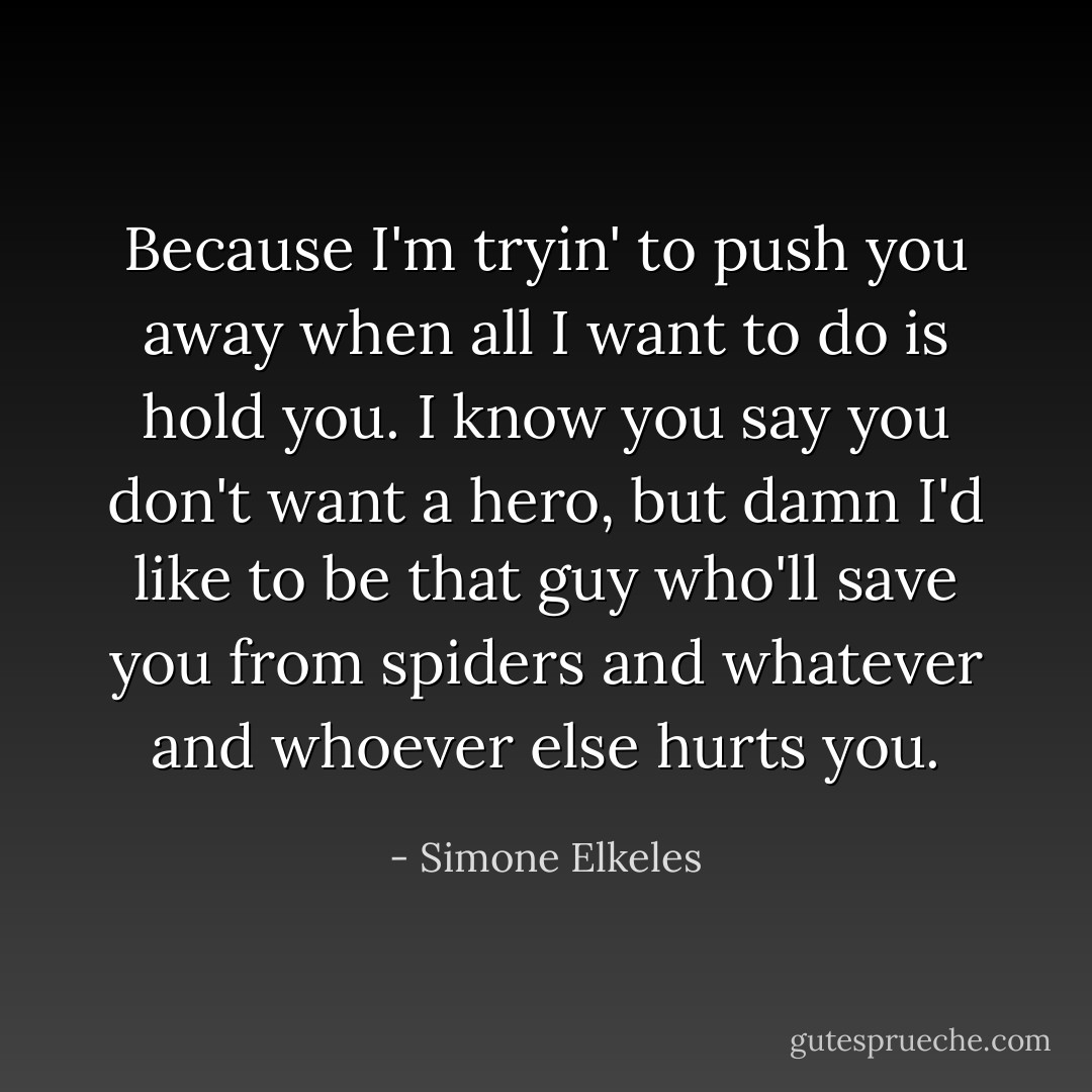 Because I'm tryin' to push you away when all I want to do is hold you. I know you say you don't want a hero, but damn I'd like to be that guy who'll save you from spiders and whatever and whoever else hurts you. - Simone Elkeles