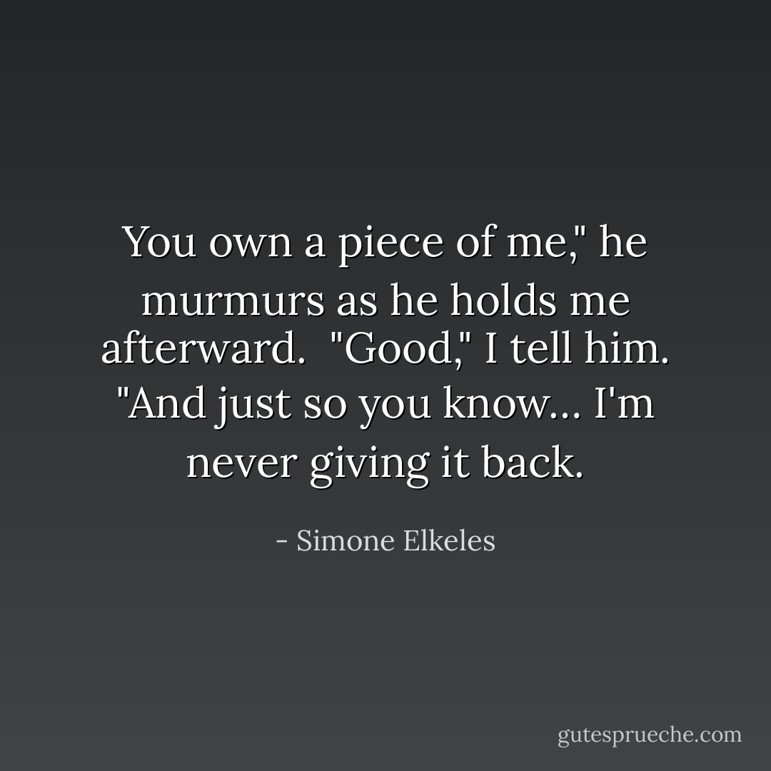 You own a piece of me," he murmurs as he holds me afterward. <br />"Good," I tell him. "And just so you know… I'm never giving it back. - Simone Elkeles