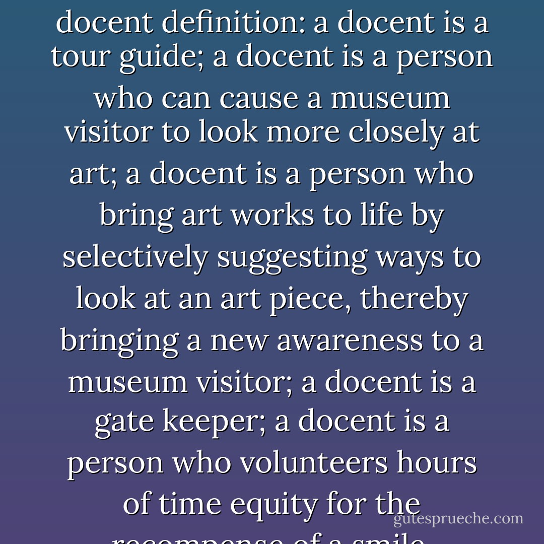 A lot is riding on each individual docent. Here is the docent definition: a docent is a tour guide; a docent is a person who can cause a museum visitor to look more closely at art; a docent is a person who bring art works to life by selectively suggesting ways to look at an art piece, thereby bringing a new awareness to a museum visitor; a docent is a gate keeper; a docent is a person who volunteers hours of time equity for the recompense of a smile. - Ivy Hendy