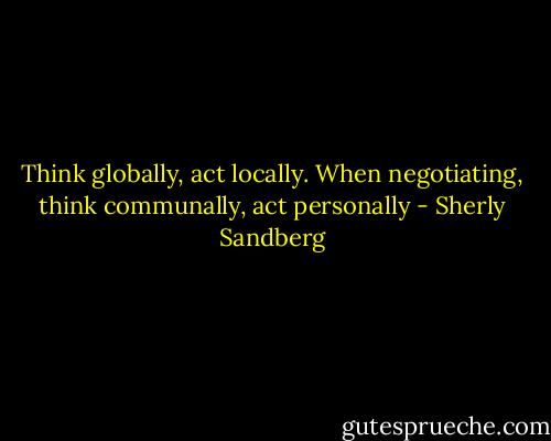 Think globally, act locally. When negotiating, think communally, act personally - Sherly Sandberg