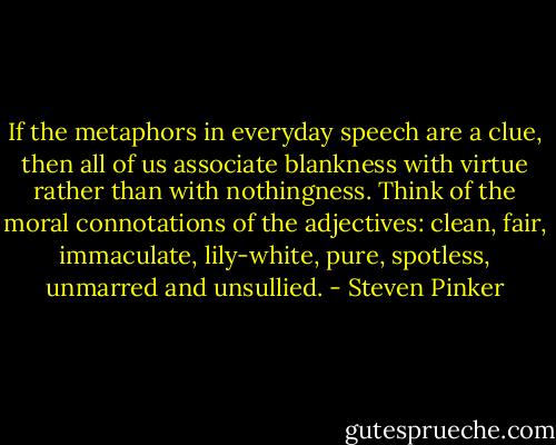 If the metaphors in everyday speech are a clue, then all of us associate blankness with virtue rather than with nothingness. Think of the moral connotations of the adjectives: clean, fair, immaculate, lily-white, pure, spotless, unmarred and unsullied. - Steven Pinker