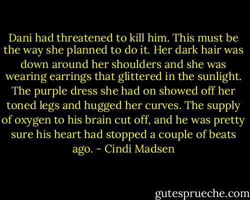 Dani had threatened to kill him. This must be the way she planned to do it. Her dark hair was down around her shoulders and she was wearing earrings that glittered in the sunlight. The purple dress she had on showed off her toned legs and hugged her curves. The supply of oxygen to his brain cut off, and he was pretty sure his heart had stopped a couple of beats ago. - Cindi Madsen