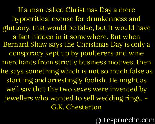 If a man called Christmas Day a mere hypocritical excuse for drunkenness and gluttony, that would be false, but it would have a fact hidden in it somewhere. But when Bernard Shaw says the Christmas Day is only a conspiracy kept up by poulterers and wine merchants from strictly business motives, then he says something which is not so much false as startling and arrestingly foolish. He might as well say that the two sexes were invented by jewellers who wanted to sell wedding rings. - G.K. Chesterton