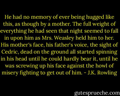 He had no memory of ever being hugged like this, as though by a mother. The full weight of everything he had seen that night seemed to fall in upon him as Mrs. Weasley held him to her. His mother's face, his father's voice, the sight of Cedric, dead on the ground all started spinning in his head until he could hardly bear it, until he was screwing up his face against the howl of misery fighting to get out of him. - J.K. Rowling