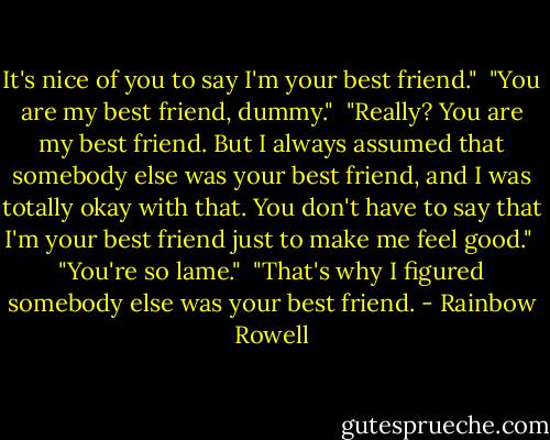 It's nice of you to say I'm your best friend."<br /><br />"You are my best friend, dummy."<br /><br />"Really? You are my best friend. But I always assumed that somebody else was your best friend, and I was totally okay with that. You don't have to say that I'm your best friend just to make me feel good."<br /><br />"You're so lame."<br /><br />"That's why I figured somebody else was your best friend. - Rainbow Rowell