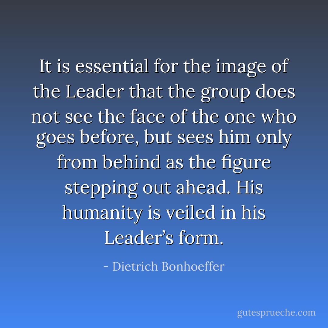 It is essential for the image of the Leader that the group does not see the face of the one who goes before, but sees him only from behind as the figure stepping out ahead. His humanity is veiled in his Leader’s form. - Dietrich Bonhoeffer