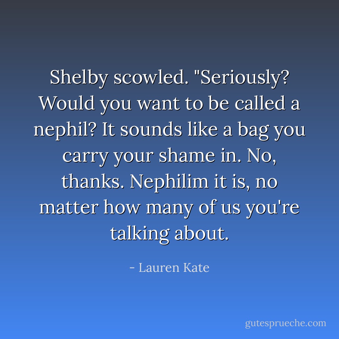 Shelby scowled. "Seriously? Would you want to be called a nephil? It sounds like a bag you carry your shame in. No, thanks. Nephilim it is, no matter how many of us you're talking about. - Lauren Kate