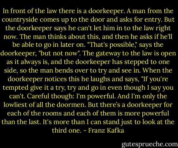 In front of the law there is a doorkeeper. A man from the countryside comes up to the door and asks for entry. But the doorkeeper says he can't let him in to the law right now. The man thinks about this, and then he asks if he'll be able to go in later on. "That's possible," says the doorkeeper, "but not now". The gateway to the law is open as it always is, and the doorkeeper has stepped to one side, so the man bends over to try and see in. When the doorkeeper notices this he laughs and says, "If you're tempted give it a try, try and go in even though I say you can't. Careful though: I'm powerful. And I'm only the lowliest of all the doormen. But there’s a doorkeeper for each of the rooms and each of them is more powerful than the last. It's more than I can stand just to look at the third one. - Franz Kafka