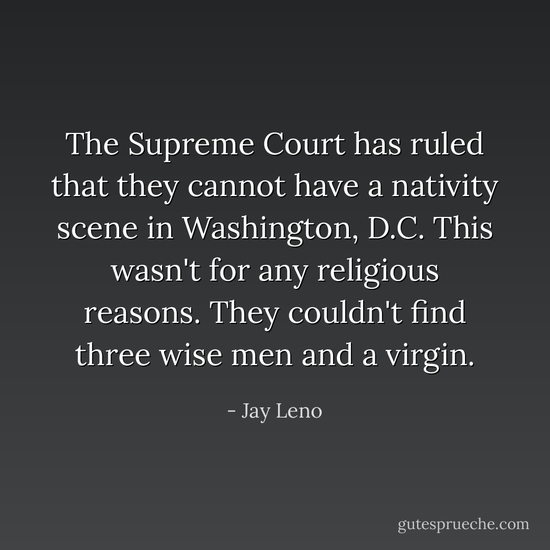 The Supreme Court has ruled that they cannot have a nativity scene in Washington, D.C. This wasn't for any religious reasons. They couldn't find three wise men and a virgin. - Jay Leno
