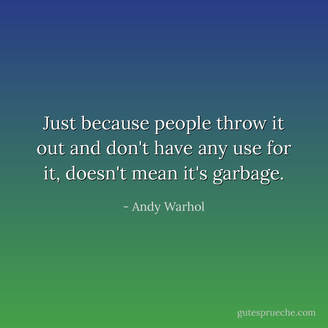 Just because people throw it out and don't have any use for it, doesn't mean it's garbage. - Andy Warhol
